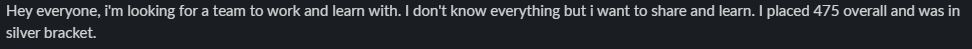 Hey everyone, I'm looking for a team to work and learn with. I don't know everything but I want to share and learn. I placed 475 overall and was in silver bracket.